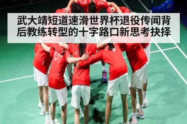 武大靖短道速滑世界杯退役传闻背后教练转型的十字路口新思考抉择（LOL）