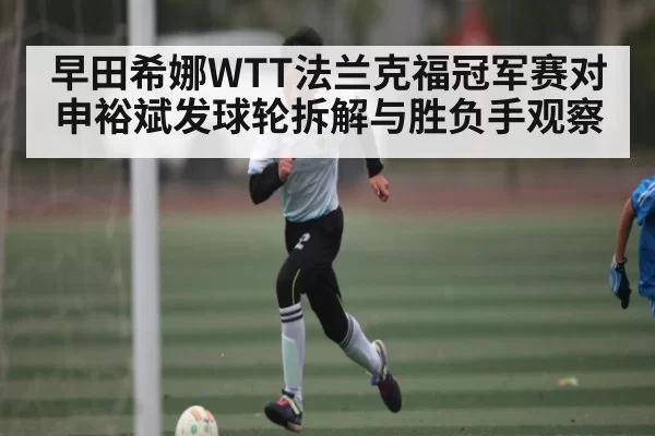 早田希娜WTT法兰克福冠军赛对申裕斌发球轮拆解与胜负手观察（DOTA2）