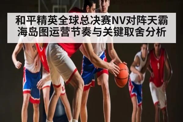 和平精英全球总决赛NV对阵天霸海岛图运营节奏与关键取舍分析（LOL）